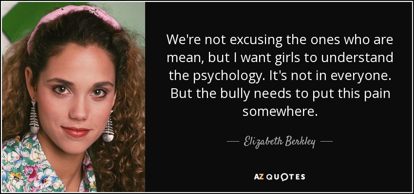 We're not excusing the ones who are mean, but I want girls to understand the psychology. It's not in everyone. But the bully needs to put this pain somewhere. - Elizabeth Berkley
