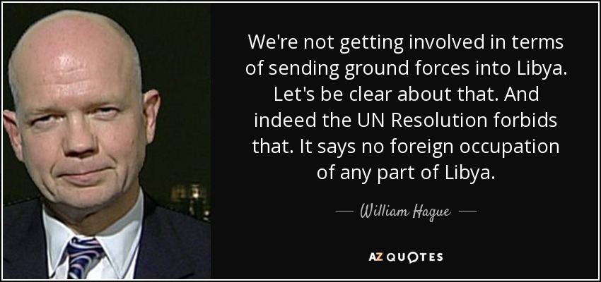 We're not getting involved in terms of sending ground forces into Libya. Let's be clear about that. And indeed the UN Resolution forbids that. It says no foreign occupation of any part of Libya. - William Hague