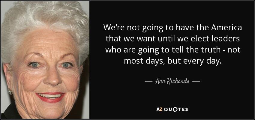 We're not going to have the America that we want until we elect leaders who are going to tell the truth - not most days, but every day. - Ann Richards