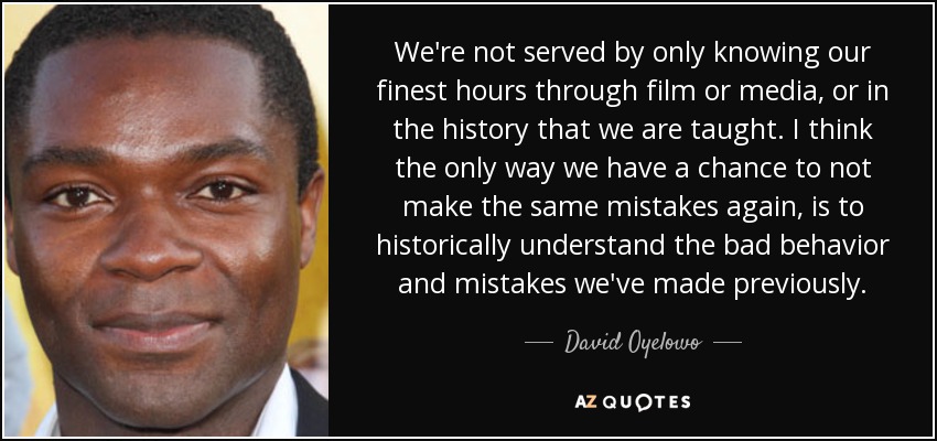 We're not served by only knowing our finest hours through film or media, or in the history that we are taught. I think the only way we have a chance to not make the same mistakes again, is to historically understand the bad behavior and mistakes we've made previously. - David Oyelowo