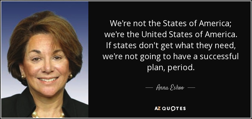 We're not the States of America; we're the United States of America. If states don't get what they need, we're not going to have a successful plan, period. - Anna Eshoo