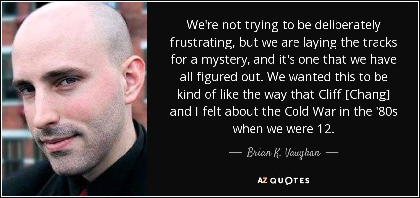 We're not trying to be deliberately frustrating, but we are laying the tracks for a mystery, and it's one that we have all figured out. We wanted this to be kind of like the way that Cliff [Chang] and I felt about the Cold War in the '80s when we were 12. - Brian K. Vaughan