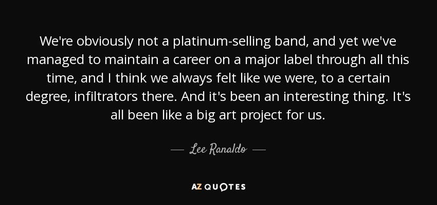 We're obviously not a platinum-selling band, and yet we've managed to maintain a career on a major label through all this time, and I think we always felt like we were, to a certain degree, infiltrators there. And it's been an interesting thing. It's all been like a big art project for us. - Lee Ranaldo