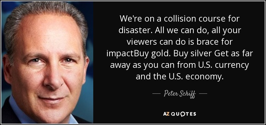 We're on a collision course for disaster. All we can do, all your viewers can do is brace for impactBuy gold. Buy silver Get as far away as you can from U.S. currency and the U.S. economy. - Peter Schiff