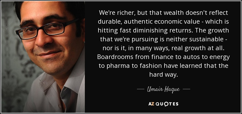 We're richer, but that wealth doesn't reflect durable, authentic economic value - which is hitting fast diminishing returns. The growth that we're pursuing is neither sustainable - nor is it, in many ways, real growth at all. Boardrooms from finance to autos to energy to pharma to fashion have learned that the hard way. - Umair Haque