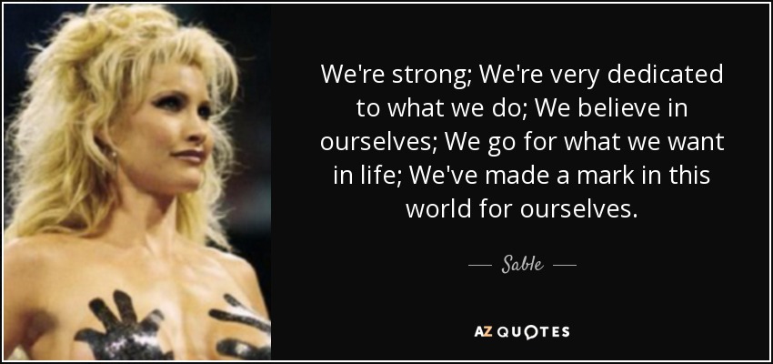 We're strong; We're very dedicated to what we do; We believe in ourselves; We go for what we want in life; We've made a mark in this world for ourselves. - Sable