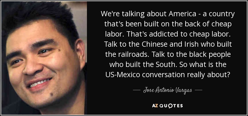 We're talking about America - a country that's been built on the back of cheap labor. That's addicted to cheap labor. Talk to the Chinese and Irish who built the railroads. Talk to the black people who built the South. So what is the US-Mexico conversation really about? - Jose Antonio Vargas