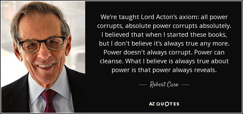 We're taught Lord Acton's axiom: all power corrupts, absolute power corrupts absolutely. I believed that when I started these books, but I don't believe it's always true any more. Power doesn't always corrupt. Power can cleanse. What I believe is always true about power is that power always reveals. - Robert Caro