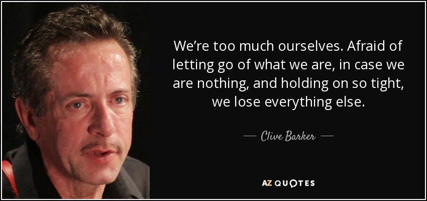 We’re too much ourselves. Afraid of letting go of what we are, in case we are nothing, and holding on so tight, we lose everything else. - Clive Barker