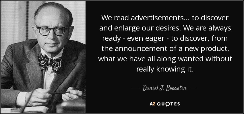 We read advertisements... to discover and enlarge our desires. We are always ready - even eager - to discover, from the announcement of a new product, what we have all along wanted without really knowing it. - Daniel J. Boorstin