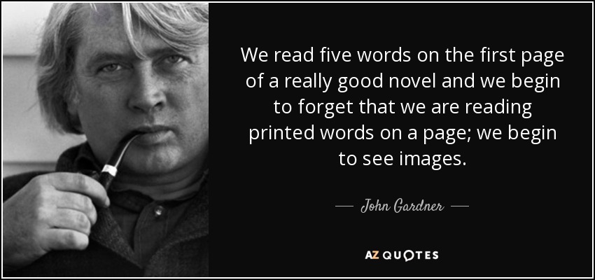 We read five words on the first page of a really good novel and we begin to forget that we are reading printed words on a page; we begin to see images. - John Gardner