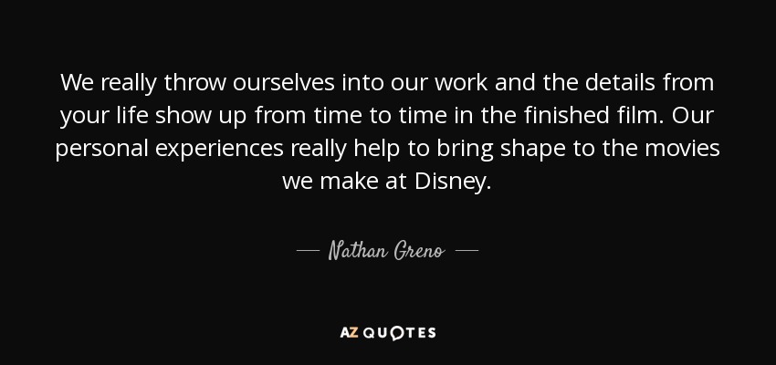 We really throw ourselves into our work and the details from your life show up from time to time in the finished film. Our personal experiences really help to bring shape to the movies we make at Disney. - Nathan Greno
