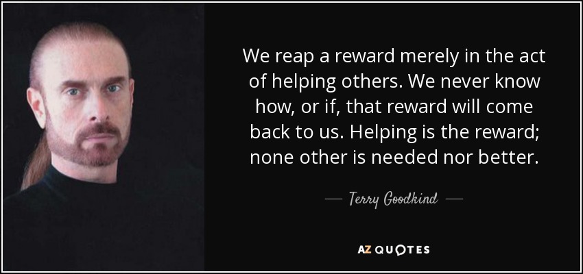 We reap a reward merely in the act of helping others. We never know how, or if, that reward will come back to us. Helping is the reward; none other is needed nor better. - Terry Goodkind