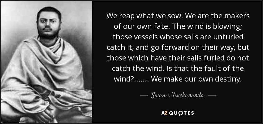 We reap what we sow. We are the makers of our own fate. The wind is blowing; those vessels whose sails are unfurled catch it, and go forward on their way, but those which have their sails furled do not catch the wind. Is that the fault of the wind?....... We make our own destiny. - Swami Vivekananda