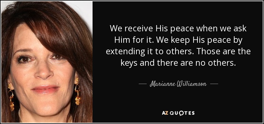We receive His peace when we ask Him for it. We keep His peace by extending it to others. Those are the keys and there are no others. - Marianne Williamson