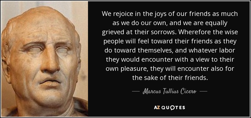 We rejoice in the joys of our friends as much as we do our own, and we are equally grieved at their sorrows. Wherefore the wise people will feel toward their friends as they do toward themselves, and whatever labor they would encounter with a view to their own pleasure, they will encounter also for the sake of their friends. - Marcus Tullius Cicero