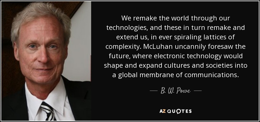 We remake the world through our technologies, and these in turn remake and extend us, in ever spiraling lattices of complexity. McLuhan uncannily foresaw the future, where electronic technology would shape and expand cultures and societies into a global membrane of communications. - B. W. Powe