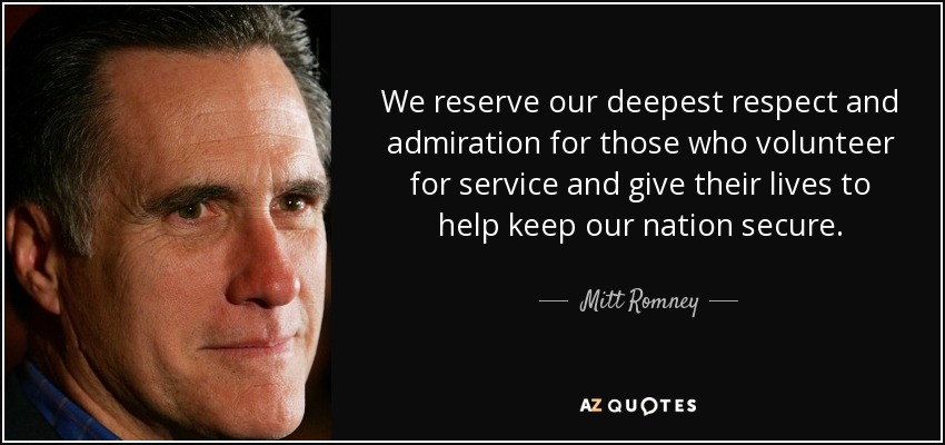 We reserve our deepest respect and admiration for those who volunteer for service and give their lives to help keep our nation secure. - Mitt Romney