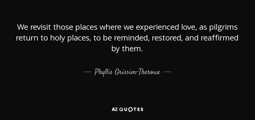 We revisit those places where we experienced love, as pilgrims return to holy places, to be reminded, restored, and reaffirmed by them. - Phyllis Grissim-Theroux