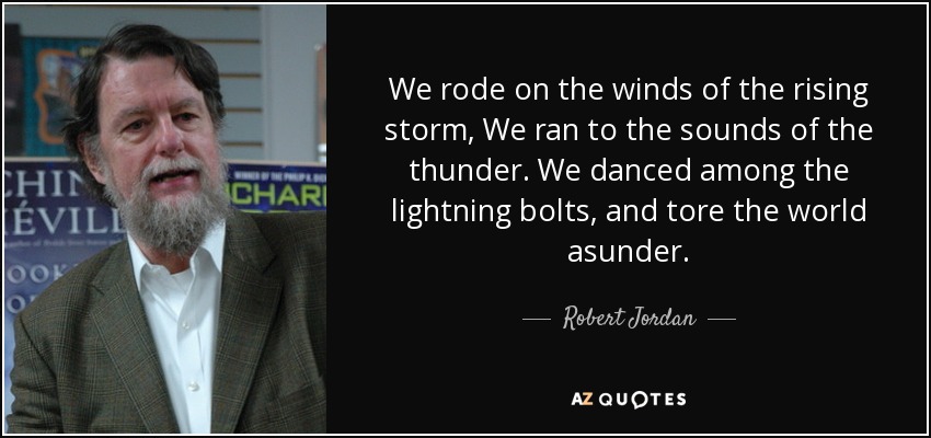 We rode on the winds of the rising storm, We ran to the sounds of the thunder. We danced among the lightning bolts, and tore the world asunder. - Robert Jordan