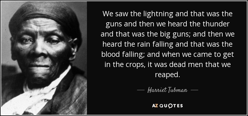 We saw the lightning and that was the guns and then we heard the thunder and that was the big guns; and then we heard the rain falling and that was the blood falling; and when we came to get in the crops, it was dead men that we reaped. - Harriet Tubman