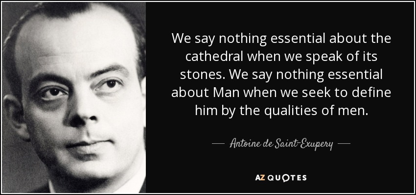 We say nothing essential about the cathedral when we speak of its stones. We say nothing essential about Man when we seek to define him by the qualities of men. - Antoine de Saint-Exupery