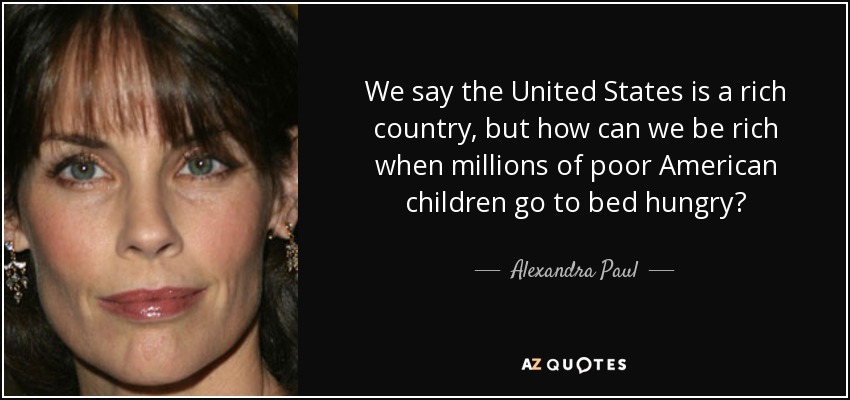 We say the United States is a rich country, but how can we be rich when millions of poor American children go to bed hungry? - Alexandra Paul