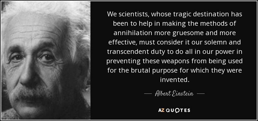 We scientists, whose tragic destination has been to help in making the methods of annihilation more gruesome and more effective, must consider it our solemn and transcendent duty to do all in our power in preventing these weapons from being used for the brutal purpose for which they were invented. - Albert Einstein