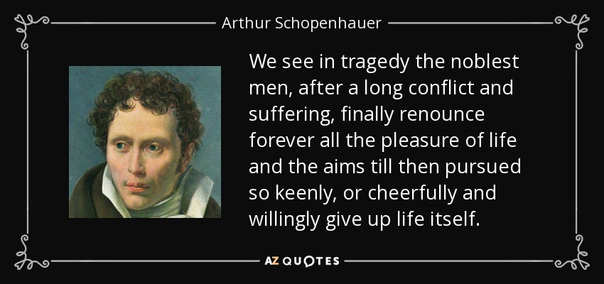 We see in tragedy the noblest men, after a long conflict and suffering, finally renounce forever all the pleasure of life and the aims till then pursued so keenly, or cheerfully and willingly give up life itself. - Arthur Schopenhauer