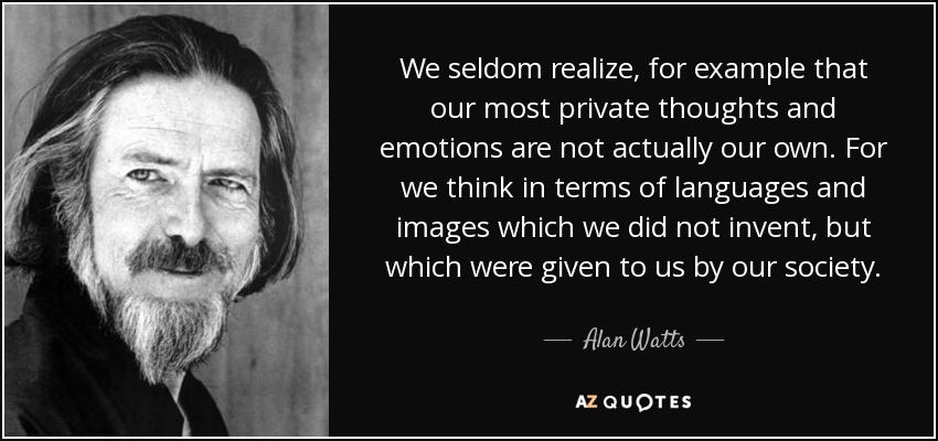 We seldom realize, for example that our most private thoughts and emotions are not actually our own. For we think in terms of languages and images which we did not invent, but which were given to us by our society. - Alan Watts