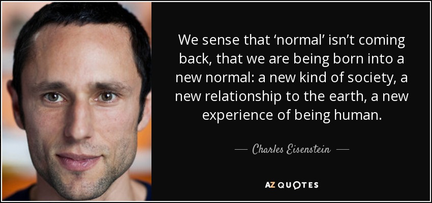We sense that ‘normal’ isn’t coming back, that we are being born into a new normal: a new kind of society, a new relationship to the earth, a new experience of being human. - Charles Eisenstein