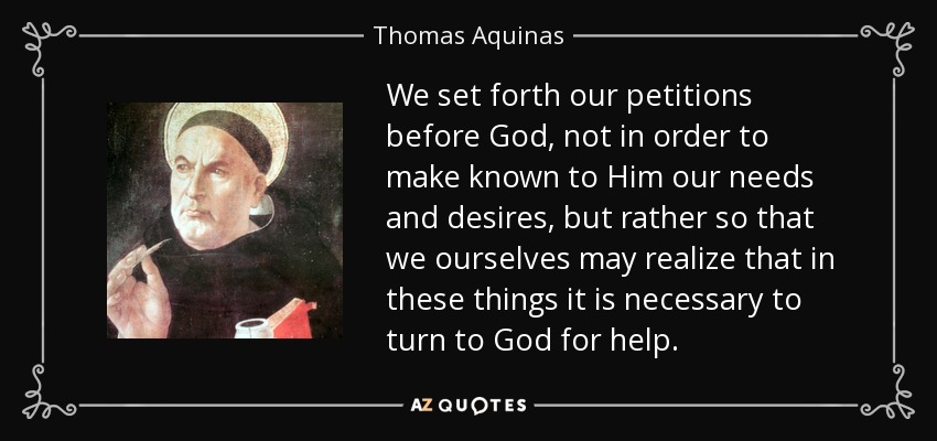 We set forth our petitions before God, not in order to make known to Him our needs and desires, but rather so that we ourselves may realize that in these things it is necessary to turn to God for help. - Thomas Aquinas