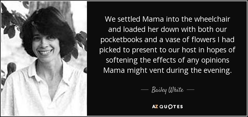 We settled Mama into the wheelchair and loaded her down with both our pocketbooks and a vase of flowers I had picked to present to our host in hopes of softening the effects of any opinions Mama might vent during the evening. - Bailey White