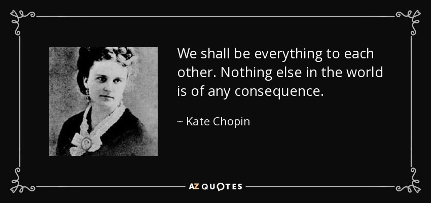 We shall be everything to each other. Nothing else in the world is of any consequence. - Kate Chopin
