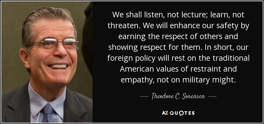 We shall listen, not lecture; learn, not threaten. We will enhance our safety by earning the respect of others and showing respect for them. In short, our foreign policy will rest on the traditional American values of restraint and empathy, not on military might. - Theodore C. Sorensen