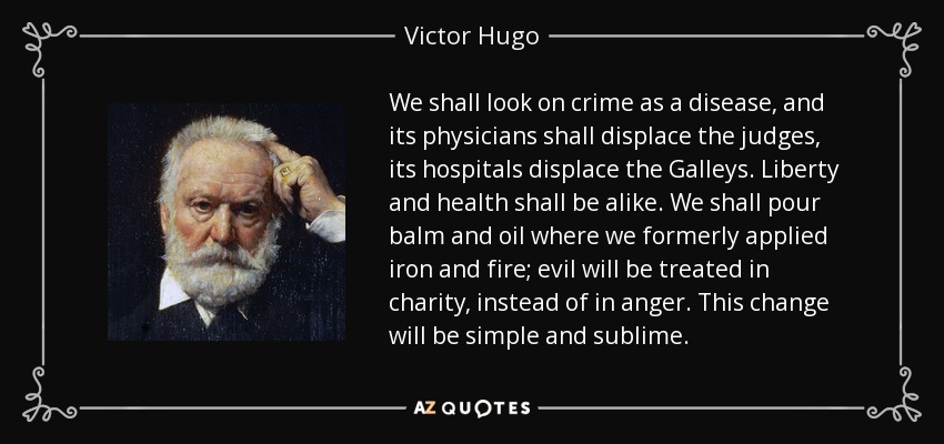 We shall look on crime as a disease, and its physicians shall displace the judges, its hospitals displace the Galleys. Liberty and health shall be alike. We shall pour balm and oil where we formerly applied iron and fire; evil will be treated in charity, instead of in anger. This change will be simple and sublime. - Victor Hugo