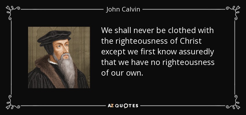 We shall never be clothed with the righteousness of Christ except we first know assuredly that we have no righteousness of our own. - John Calvin