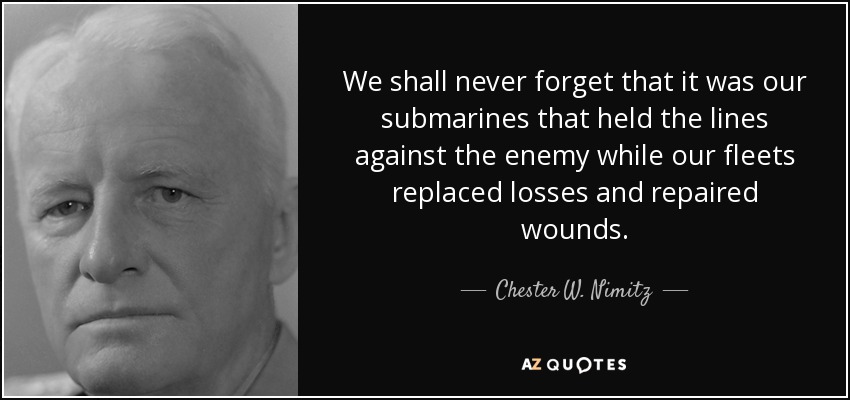 We shall never forget that it was our submarines that held the lines against the enemy while our fleets replaced losses and repaired wounds. - Chester W. Nimitz