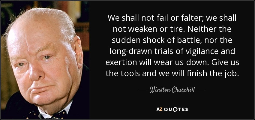 We shall not fail or falter; we shall not weaken or tire. Neither the sudden shock of battle, nor the long-drawn trials of vigilance and exertion will wear us down. Give us the tools and we will finish the job. - Winston Churchill
