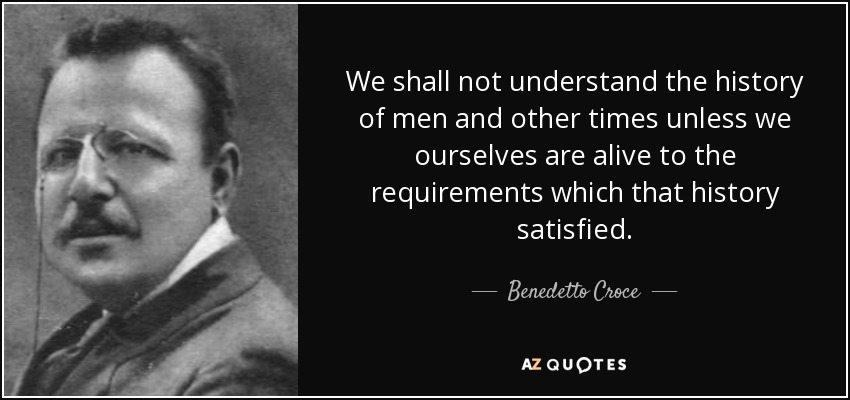 We shall not understand the history of men and other times unless we ourselves are alive to the requirements which that history satisfied. - Benedetto Croce