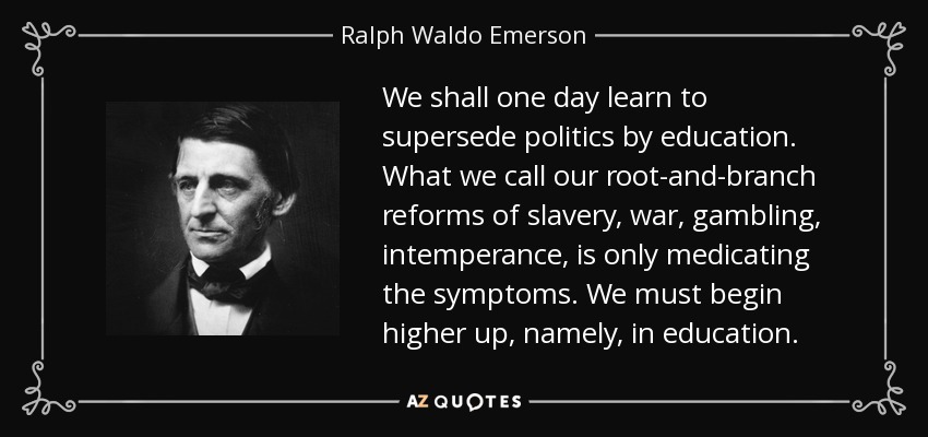 We shall one day learn to supersede politics by education. What we call our root-and-branch reforms of slavery, war, gambling, intemperance, is only medicating the symptoms. We must begin higher up, namely, in education. - Ralph Waldo Emerson