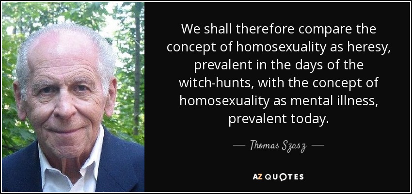We shall therefore compare the concept of homosexuality as heresy, prevalent in the days of the witch-hunts, with the concept of homosexuality as mental illness, prevalent today. - Thomas Szasz