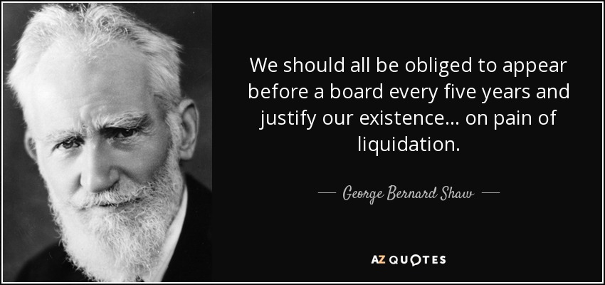We should all be obliged to appear before a board every five years and justify our existence... on pain of liquidation. - George Bernard Shaw