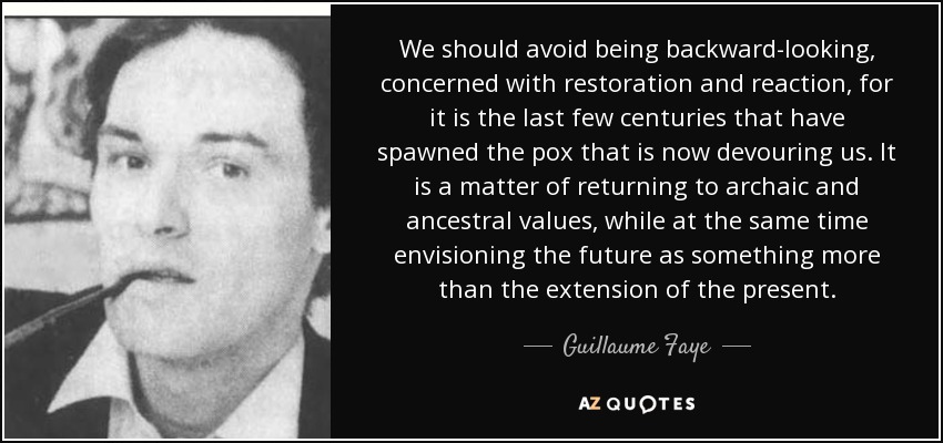 We should avoid being backward-looking, concerned with restoration and reaction, for it is the last few centuries that have spawned the pox that is now devouring us. It is a matter of returning to archaic and ancestral values, while at the same time envisioning the future as something more than the extension of the present. - Guillaume Faye