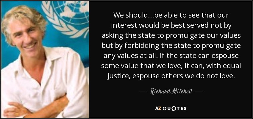 We should...be able to see that our interest would be best served not by asking the state to promulgate our values but by forbidding the state to promulgate any values at all. If the state can espouse some value that we love, it can, with equal justice, espouse others we do not love. - Richard Mitchell
