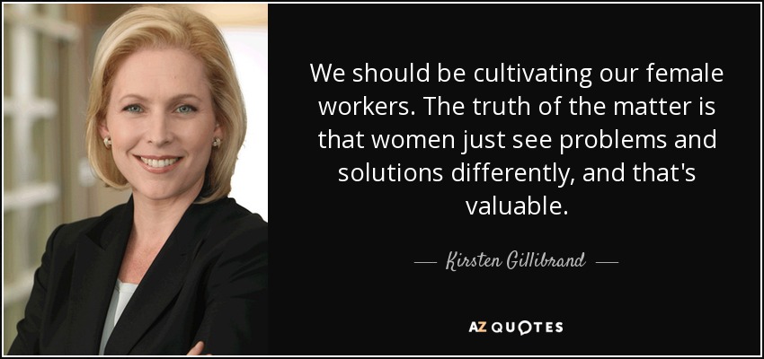 We should be cultivating our female workers. The truth of the matter is that women just see problems and solutions differently, and that's valuable. - Kirsten Gillibrand