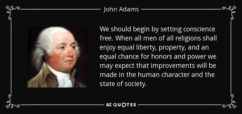 We should begin by setting conscience free. When all men of all religions shall enjoy equal liberty, property, and an equal chance for honors and power we may expect that improvements will be made in the human character and the state of society. - John Adams