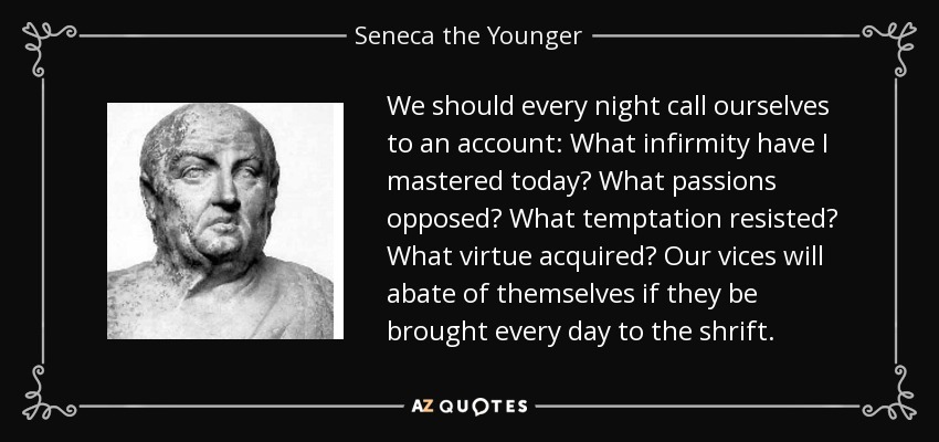 We should every night call ourselves to an account: What infirmity have I mastered today? What passions opposed? What temptation resisted? What virtue acquired? Our vices will abate of themselves if they be brought every day to the shrift. - Seneca the Younger