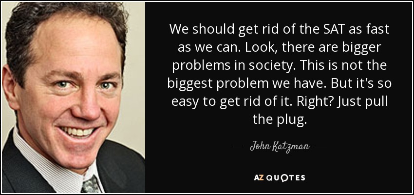 We should get rid of the SAT as fast as we can. Look, there are bigger problems in society. This is not the biggest problem we have. But it's so easy to get rid of it. Right? Just pull the plug. - John Katzman