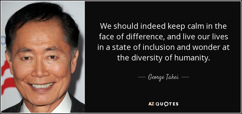 We should indeed keep calm in the face of difference, and live our lives in a state of inclusion and wonder at the diversity of humanity. - George Takei